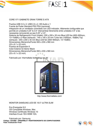 Código: 103380 - ENSAMBLE Y MANTENIMIENTO DE COMPUTADORES
Fase: Evaluación Final
CORE V71 GABINETE GRAN TORRE E-ATX
Puertos USB 3.0 x 2, USB 2.0 x 2, HD Audio x 1
Fuente de Poder Standard PS2 PSU (opcional)
Integración de un ventilador controlado con LED indicador, Altamente configurable que
permite en unidades 5.25” & 3.5” intercambiar libremente entre unidades 3.5” a las
necesarias removiendo ya sea 5.25” y 3.5”.
Sistema de Refrigeración Front (intake): 200 x 200 x 30 mm Blue LED fan (600~800rpm,
13~15dBA) x 2 Rear (exhaust) : 140 x 140 x 25 mm Turbo fan (1000rpm, 16dBA) Top
(exhaust) : 200 x 200 x 30 mm Blue LED fan (600~800rpm, 13~15dBA)
Dimensiones Alto/ancho/Fondo 583 x 230 x 560 mm
(23 x 9.1 x 22 inch)
Puertos de Expansión 8
Color Exterior & Interior Black
Dimensiones Alto/ancho/Fondo 583 x 230 x 560 mm
(23 x 9.1 x 22 inch)
Fabricado por: thermaltake technology co. ltd
http://www.thermaltake.com/
MONITOR SAMSUNG LED DE 18.5” ULTRA SLIM
Eco Energystar 6.0
OS Compatible Windows, Mac
Windows Certificado Windows 10
Interfaze D-sub 1EA HDMI 1EA.
Fabricado por: Samsung
 