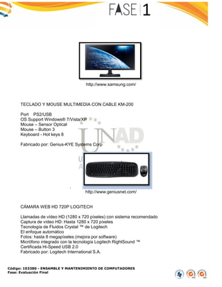 Código: 103380 - ENSAMBLE Y MANTENIMIENTO DE COMPUTADORES
Fase: Evaluación Final
http://www.samsung.com/
TECLADO Y MOUSE MULTIMEDIA CON CABLE KM-200
Port PS2/USB
OS Support Windows® 7/Vista/XP
Mouse – Sensor Optical
Mouse – Button 3
Keyboard - Hot keys 8
Fabricado por: Genius-KYE Systems Corp
.
http://www.geniusnet.com/
CÁMARA WEB HD 720P LOGITECH
Llamadas de vídeo HD (1280 x 720 píxeles) con sistema recomendado
Captura de vídeo HD: Hasta 1280 x 720 píxeles
Tecnología de Fluidos Crystal ™ de Logitech
El enfoque automático
Fotos: hasta 8 megapíxeles (mejora por software)
Micrófono integrado con la tecnología Logitech RightSound ™
Certificada Hi-Speed USB 2.0
Fabricado por: Logitech International S.A.
 