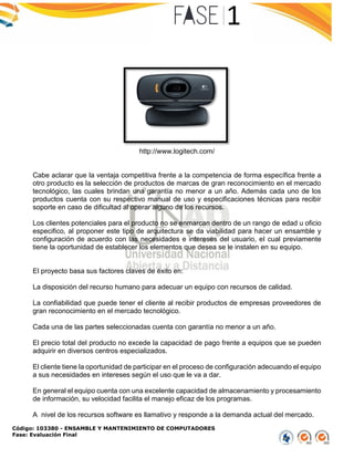 Código: 103380 - ENSAMBLE Y MANTENIMIENTO DE COMPUTADORES
Fase: Evaluación Final
http://www.logitech.com/
Cabe aclarar que la ventaja competitiva frente a la competencia de forma específica frente a
otro producto es la selección de productos de marcas de gran reconocimiento en el mercado
tecnológico, las cuales brindan una garantía no menor a un año. Además cada uno de los
productos cuenta con su respectivo manual de uso y especificaciones técnicas para recibir
soporte en caso de dificultad al operar alguno de los recursos.
Los clientes potenciales para el producto no se enmarcan dentro de un rango de edad u oficio
especifico, al proponer este tipo de arquitectura se da viabilidad para hacer un ensamble y
configuración de acuerdo con las necesidades e intereses del usuario, el cual previamente
tiene la oportunidad de establecer los elementos que desea se le instalen en su equipo.
El proyecto basa sus factores claves de éxito en:
La disposición del recurso humano para adecuar un equipo con recursos de calidad.
La confiabilidad que puede tener el cliente al recibir productos de empresas proveedores de
gran reconocimiento en el mercado tecnológico.
Cada una de las partes seleccionadas cuenta con garantía no menor a un año.
El precio total del producto no excede la capacidad de pago frente a equipos que se pueden
adquirir en diversos centros especializados.
El cliente tiene la oportunidad de participar en el proceso de configuración adecuando el equipo
a sus necesidades en intereses según el uso que le va a dar.
En general el equipo cuenta con una excelente capacidad de almacenamiento y procesamiento
de información, su velocidad facilita el manejo eficaz de los programas.
A nivel de los recursos software es llamativo y responde a la demanda actual del mercado.
 