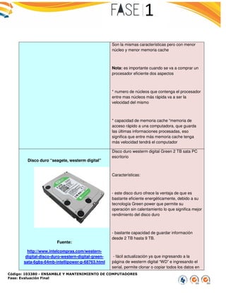 Código: 103380 - ENSAMBLE Y MANTENIMIENTO DE COMPUTADORES
Fase: Evaluación Final
Disco duro “seagete, westerm digital”
Fuente:
http://www.intelcompras.com/western
digital-disco-duro-western-digi
sata-6gbs-64mb-intellipower-p-68763.html
ENSAMBLE Y MANTENIMIENTO DE COMPUTADORES
Son la mismas características pero con menor
núcleo y menor memoria cache
Nota: es importante cuando se va a comprar un
procesador eficiente dos aspectos
* numero de núcleos que contenga el procesador
entre mas núcleos más rápida va a ser la
velocidad del mismo
* capacidad de memoria cache “memoria de
acceso rápido a una computadora, que guar
las últimas informaciones procesadas, eso
significa que entre más memoria cache tenga
más velocidad tendrá el computador
“seagete, westerm digital”
http://www.intelcompras.com/western-
digital-green-
68763.html
Disco duro westerm digital Green 2
escritorio
Características:
- este disco duro ofrece la ventaja de que es
bastante eficiente energéticamente,
tecnología Green power que permite su
operación sin calentamiento lo que significa mejor
rendimiento del disco duro
- bastante capacidad de guardar información
desde 2 TB hasta 9 TB.
- fácil actualización ya que ingresando a la
página de westerm digital “WD” e ingresando el
serial, permite clonar o copiar todos los datos en
Son la mismas características pero con menor
e cuando se va a comprar un
procesador eficiente dos aspectos
* numero de núcleos que contenga el procesador
rápida va a ser la
capacidad de memoria cache “memoria de
acceso rápido a una computadora, que guarda
las últimas informaciones procesadas, eso
significa que entre más memoria cache tenga
más velocidad tendrá el computador
Disco duro westerm digital Green 2 TB sata PC
este disco duro ofrece la ventaja de que es
bastante eficiente energéticamente, debido a su
tecnología Green power que permite su
operación sin calentamiento lo que significa mejor
bastante capacidad de guardar información
fácil actualización ya que ingresando a la
página de westerm digital “WD” e ingresando el
serial, permite clonar o copiar todos los datos en
 