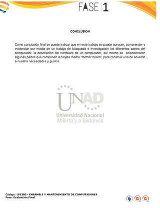 Código: 103380 - ENSAMBLE Y MANTENIMIENTO DE COMPUTADORES
Fase: Evaluación Final
Como conclusión final se puede indicar que en este trabajo se puede
evidenciar por medio de un trabajo de
computador, la descripción del har
algunas partes que componen la tarjeta madre
a nuestra necesidades y gustos
ENSAMBLE Y MANTENIMIENTO DE COMPUTADORES
CONCLUSION
Como conclusión final se puede indicar que en este trabajo se puede conocer,
edio de un trabajo de búsqueda e investigación las diferentes
del hardware de un computador, así mismo se
algunas partes que componen la tarjeta madre “mother board”, para construir una
conocer, comprender y
erentes partes del
mo se seleccionaron
para construir una de acuerdo
 