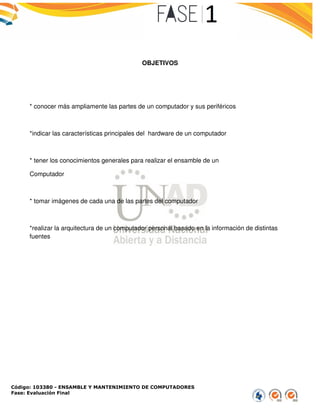 Código: 103380 - ENSAMBLE Y MANTENIMIENTO DE COMPUTADORES
Fase: Evaluación Final
* conocer más ampliamente las partes de un computador y sus periféricos
*indicar las características principales de
* tener los conocimientos generales para realizar el ensamble de un
Computador
* tomar imágenes de cada una de las partes del computador
*realizar la arquitectura de un computador personal basado en la información de distintas
fuentes
ENSAMBLE Y MANTENIMIENTO DE COMPUTADORES
OBJETIVOS
* conocer más ampliamente las partes de un computador y sus periféricos
las características principales del hardware de un computador
* tener los conocimientos generales para realizar el ensamble de un
* tomar imágenes de cada una de las partes del computador
*realizar la arquitectura de un computador personal basado en la información de distintas*realizar la arquitectura de un computador personal basado en la información de distintas
 