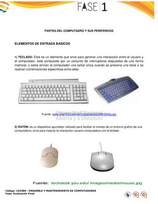 Código: 103380 - ENSAMBLE Y MANTENIMIENTO DE COMPUTADORES
Fase: Evaluación Final
PARTES DEL COMPUTADRO Y SUS PERIFERICOS
ELEMENTOS DE ENTRADA BASICOS
1) TECLADO: Este es un elemento que sirve para generar una interacción entre el usuario y
el computador, está compuesto por un conjunto de interruptores dispuestos de una forma
matricial, y estos envían al computador una señal única cuando se presiona una tecla o se
realizan combinaciones específicas entre ellas
Fuente: www.chip7info.com.br/img/produtos/249/06
2) RATÓN: es un dispositivo apuntador utilizado para facilitar el manejo de un entorno grafico de una
computadora, sirve para mejorar la interacción usuario computadora con el teclado
ENSAMBLE Y MANTENIMIENTO DE COMPUTADORES
PARTES DEL COMPUTADRO Y SUS PERIFERICOS
BASICOS
Este es un elemento que sirve para generar una interacción entre el usuario y
el computador, está compuesto por un conjunto de interruptores dispuestos de una forma
matricial, y estos envían al computador una señal única cuando se presiona una tecla o se
realizan combinaciones específicas entre ellas
www.chip7info.com.br/img/produtos/249/0600g.jpg
un dispositivo apuntador utilizado para facilitar el manejo de un entorno grafico de una
computadora, sirve para mejorar la interacción usuario computadora con el teclado
Este es un elemento que sirve para generar una interacción entre el usuario y
el computador, está compuesto por un conjunto de interruptores dispuestos de una forma
matricial, y estos envían al computador una señal única cuando se presiona una tecla o se
un dispositivo apuntador utilizado para facilitar el manejo de un entorno grafico de una
computadora, sirve para mejorar la interacción usuario computadora con el teclado
 