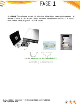 Código: 103380 - ENSAMBLE Y MANTENIMIENTO DE COMPUTADORES
Fase: Evaluación Final
3) CD-ROM: Dispositivo de entrada de datos que utiliza disco
nombre CD-ROM es compact disk o disco compacto solo lectura) adquiridos por el usuario,
estos pueden ser de programas , música o video).
ENSAMBLE Y MANTENIMIENTO DE COMPUTADORES
Dispositivo de entrada de datos que utiliza discos previamente grabados ( el
ROM es compact disk o disco compacto solo lectura) adquiridos por el usuario,
estos pueden ser de programas , música o video).
s previamente grabados ( el
ROM es compact disk o disco compacto solo lectura) adquiridos por el usuario,
 