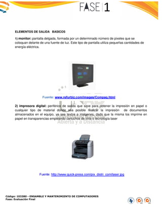 Código: 103380 - ENSAMBLE Y MANTENIMIENTO DE COMPUTADORES
Fase: Evaluación Final
ELEMENTOS DE SALIDA BASICOS
1) monitor: pantalla delgada, formada por un determinado número de pixeles que se
coloquan delante de una fuente de luz. Este tipo de pantalla utiliza pequeñas cantidades de
energía eléctrica.
2) impresora digital: periférico de salida que sirve para obtener la impresión en papel
cualquier tipo de material donde sea posible realizar la impresión de documentos
almacenados en el equipo, ya sea textos o imágenes, dado que la misma los imprime en
papel en transparencias empleando cartuchos de tinta o tecnología laser
ENSAMBLE Y MANTENIMIENTO DE COMPUTADORES
BASICOS
formada por un determinado número de pixeles que se
coloquan delante de una fuente de luz. Este tipo de pantalla utiliza pequeñas cantidades de
periférico de salida que sirve para obtener la impresión en papel
cualquier tipo de material donde sea posible realizar la impresión de documentos
almacenados en el equipo, ya sea textos o imágenes, dado que la misma los imprime en
papel en transparencias empleando cartuchos de tinta o tecnología laser
formada por un determinado número de pixeles que se
coloquan delante de una fuente de luz. Este tipo de pantalla utiliza pequeñas cantidades de
periférico de salida que sirve para obtener la impresión en papel o
cualquier tipo de material donde sea posible realizar la impresión de documentos
almacenados en el equipo, ya sea textos o imágenes, dado que la misma los imprime en
 