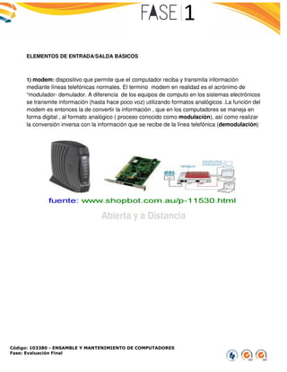 Código: 103380 - ENSAMBLE Y MANTENIMIENTO DE COMPUTADORES
Fase: Evaluación Final
ELEMENTOS DE ENTRADA/SALDA BASICOS
1) modem: dispositivo que permite que el computador
mediante líneas telefónicas normales. El termino
“modulador- demulador. A diferencia
se transmite información (hasta hace poco voz) utilizando formatos
modem es entonces la de convertir la
forma digital , al formato analógico
la conversión inversa con la información
ENSAMBLE Y MANTENIMIENTO DE COMPUTADORES
ELEMENTOS DE ENTRADA/SALDA BASICOS
que permite que el computador reciba y transmita información
telefónicas normales. El termino modem en realidad es el acrónim
. A diferencia de los equipos de computo en los sistemas
(hasta hace poco voz) utilizando formatos analógicos
nvertir la información , que en los computadores se maneja en
analógico ( proceso conocido como modulación),
información que se recibe de la línea telefónica
información
acrónimo de
de los equipos de computo en los sistemas electrónicos
analógicos .La función del
, que en los computadores se maneja en
), así como realizar
telefónica (demodulación)
 