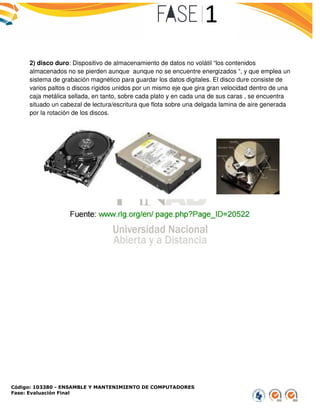Código: 103380 - ENSAMBLE Y MANTENIMIENTO DE COMPUTADORES
Fase: Evaluación Final
2) disco duro: Dispositivo de almacenamiento de datos no
almacenados no se pierden aunque
sistema de grabación magnético
varios paltos o discos rígidos unidos por un mismo eje
caja metálica sellada, en tanto, sobre cad
situado un cabezal de lectura/escritura que flota sobr
por la rotación de los discos.
ENSAMBLE Y MANTENIMIENTO DE COMPUTADORES
almacenamiento de datos no volátil “los contenidos
aunque aunque no se encuentre energizados “
magnético para guardar los datos digitales. El disco dure consiste de
unidos por un mismo eje que gira gran velocidad dentro de una
metálica sellada, en tanto, sobre cada plato y en cada una de sus caras , se encuentra
situado un cabezal de lectura/escritura que flota sobre una delgada lamina de aire generada
contenidos
“, y que emplea un
. El disco dure consiste de
que gira gran velocidad dentro de una
una de sus caras , se encuentra
e una delgada lamina de aire generada
 