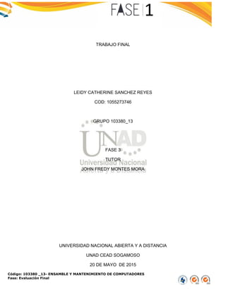 Código: 103380 _13- ENSAMBLE Y MANTENIMIENTO DE COMPUTADORES
Fase: Evaluación Final
TRABAJO FINAL
LEIDY CATHERINE SANCHEZ REYES
COD: 1055273746
GRUPO 103380_13
FASE 3
TUTOR
JOHN FREDY MONTES MORA
UNIVERSIDAD NACIONAL ABIERTA Y A DISTANCIA
UNAD CEAD SOGAMOSO
20 DE MAYO DE 2015
 