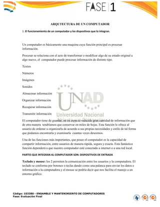 Código: 103380 - ENSAMBLE Y MANTENIMIENTO DE COMPUTADORES
Fase: Evaluación Final
ARQUTECTURA DE UN COMPUTADOR
1. El funcionamiento de un computador y los dispositivos que lo integran.
Un computador es básicamente una maquina cuya función principal es procesar
información.
Procesar se relaciona con el acto de transformar o modificar algo de su estado original a
algo nuevo, el computador puede procesar información de distinto tipo.
Textos
Números
Imágenes
Sonidos
Almacenar información
Organizar información
Recuperar información
Transmitir información
El computador tiene de guardar, en un espacio reducido gran cantidad de información que
de otra manera tendríamos que conservar en miles de hojas. Esta función le ofrece al
usuario de ordenar u organizarla de acuerdo a sus propias necesidades y estilo de tal forma
que podamos encontrarla y examinarla cuantas veces deseemos.
Una de las funciones más importantes, que posee el computador es la capacidad de
compartir información, entre usuarios de manera rápida, segura y exacta. Esta fantástica
función dependerá a que nuestro computador esté conectado a internet o a una red local.
PARTES QUE INTEGRAN AL COMPUTADOR SON: DISPOSITIVOS DE ENTRADA
Teclado y mouse: los 2 permiten la comunicación entre los usuarios y la computadora. El
teclado se conforma por botones o teclas dando como una palanca para enviar los datos e
información a la computadora y el mouse se podría decir que nos facilita el manejo a un
entorno gráfico.
 