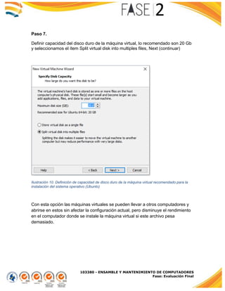 103380 - ENSAMBLE Y MANTENIMIENTO DE COMPUTADORES
Fase: Evaluación Final
Paso 7.
Definir capacidad del disco duro de la máquina virtual, lo recomendado son 20 Gb
y seleccionamos el ítem Split virtual disk into multiples files, Next (continuar)
Ilustración 10. Definición de capacidad de disco duro de la máquina virtual recomendado para la
instalación del sistema operativo (Ubunto)
Con esta opción las máquinas virtuales se pueden llevar a otros computadores y
abrirse en estos sin afectar la configuración actual, pero disminuye el rendimiento
en el computador donde se instale la máquina virtual si este archivo pesa
demasiado.
 