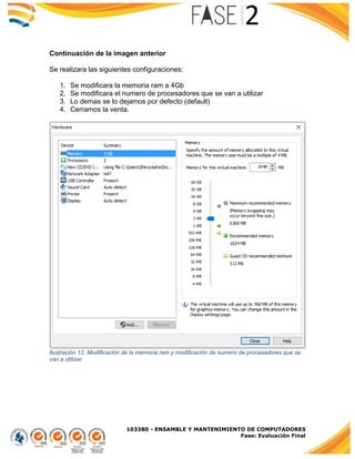 103380 - ENSAMBLE Y MANTENIMIENTO DE COMPUTADORES
Fase: Evaluación Final
Continuación de la imagen anterior
Se realizara las siguientes configuraciones:
1. Se modificara la memoria ram a 4Gb
2. Se modificara el numero de procesadores que se van a utilizar
3. Lo demas se lo dejamos por defecto (default)
4. Cerramos la venta.
Ilustración 12. Modificación de la memoria ram y modificación de numero de procesadores que se
van a utilizar
 