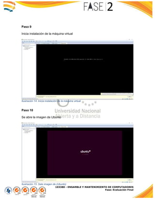 103380 - ENSAMBLE Y MANTENIMIENTO DE COMPUTADORES
Fase: Evaluación Final
Paso 9
Inicia instalación de la máquina virtual
Ilustración 14. Inicia instalación de la máquina virtual
Paso 10
Se abre la imagen de Ubunto
Ilustración 15. Sale imagen de (Ubunto)
 