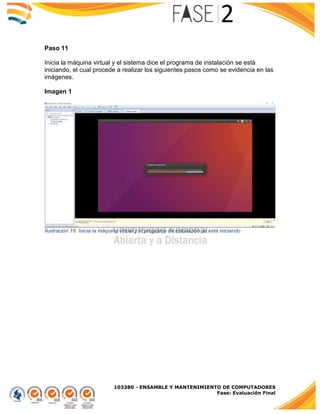 103380 - ENSAMBLE Y MANTENIMIENTO DE COMPUTADORES
Fase: Evaluación Final
Paso 11
Inicia la máquina virtual y el sistema dice el programa de instalación se está
iniciando, el cual procede a realizar los siguientes pasos como se evidencia en las
imágenes.
Imagen 1
Ilustración 16. Inicia la máquina virtual y el programa de instalación se está iniciando
 