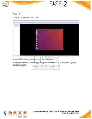 103380 - ENSAMBLE Y MANTENIMIENTO DE COMPUTADORES
Fase: Evaluación Final
Paso 14
El equipo ya está listo para usar
Ilustración 22. El sistema operativo ya está listo para usarse
El sistema operativo Ubunto está listo para usarse tal cual lo describe la gráfica
que observamos.
 