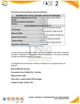 103380 - ENSAMBLE Y MANTENIMIENTO DE COMPUTADORES
Fase: Evaluación Final
Información técnica Sistema operativo Windows
INFORMACIÓN TÉCNICA SISTEMA OPERATIVO WINDOWS
Estudiante designado por el Líder OMAR FABIO OSSA PÉREZ
Grupo: 103380_13
Nombre del Sistema Operativo Windows 7
Versión Profesional
REQUERIMIENTOS HARDWARE PC
Procesador:
1 GB de 32 bits (x86 o 64 bits
(x64)
Memoria RAM:
1 GB de 32 bits o 2 GB si es de
64 bits
Espacio Disco Duro:
16 GB si es 32 Bits o 20 GB si es
de 64 Bits
Tarjeta Gráfica:
Tarjeta de video que soporte
Directx 9
Requisitos Adicionales:
Puerto USB y Tarjeta de Red
opcionales
Ilustración 23. Ficha técnica sistema operativo Windows
A continuación se presenta el paso a paso de la instalación del sistema operativo
Windows 7 utilizando la herramienta VMware Workstation 12 la cual nos permite
manejar dos sistemas operativos al tiempo.
La instalación de las máquinas virtuales se realizará en el siguiente equipo de
cómputo:
Board: MSI Krait Gaming
Procesador Core I5 6600 CPU - 3.30 Ghz
Memoria Ram: 8GB
Disco Duro: estado sólido 250 Gb Segate
Tarjeta de Video: Nvidia 4 Gb
 