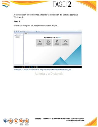 103380 - ENSAMBLE Y MANTENIMIENTO DE COMPUTADORES
Fase: Evaluación Final
A continuación procederemos a realizar la instalación del sistema operativo
Windows 7.
Paso 1.
Entrar a la máquina de VMware Workstation 12 pro
Ilustración 24. Iniciar nuevamente la máquina virtual VMware Workstation 12 pro
 