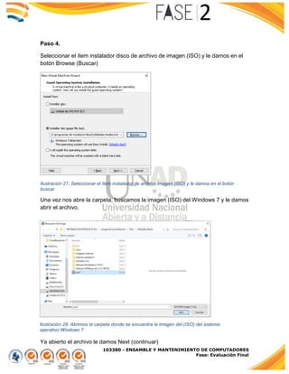 103380 - ENSAMBLE Y MANTENIMIENTO DE COMPUTADORES
Fase: Evaluación Final
Paso 4.
Seleccionar el ítem instalador disco de archivo de imagen (ISO) y le damos en el
botón Browse (Buscar)
Ilustración 27. Seleccionar el ítem instalador de archivo imagen (ISO) y le damos en el botón
buscar
Una vez nos abre la carpeta, buscamos la imagen (ISO) del Windows 7 y le damos
abrir el archivo.
Ya abierto el archivo le damos Next (continuar)
Ilustración 28. Abrimos la carpeta donde se encuentra la imagen del (ISO) del sistema
operativo Windows 7
 
