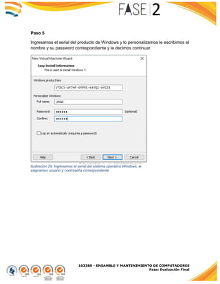 103380 - ENSAMBLE Y MANTENIMIENTO DE COMPUTADORES
Fase: Evaluación Final
Paso 5
Ingresamos el serial del producto de Windows y lo personalizamos le escribimos el
nombre y su password correspondiente y le decimos continuar.
Ilustración 29. Ingresamos el serial del sistema operativo Windows, le
asignamos usuario y contraseña correspondiente
 