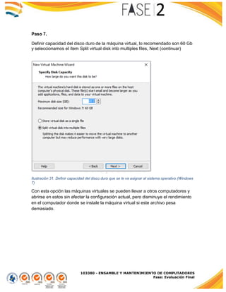 103380 - ENSAMBLE Y MANTENIMIENTO DE COMPUTADORES
Fase: Evaluación Final
Paso 7.
Definir capacidad del disco duro de la máquina virtual, lo recomendado son 60 Gb
y seleccionamos el ítem Split virtual disk into multiples files, Next (continuar)
Ilustración 31. Definir capacidad del disco duro que se le va asignar al sistema operativo (Windows
7)
Con esta opción las máquinas virtuales se pueden llevar a otros computadores y
abrirse en estos sin afectar la configuración actual, pero disminuye el rendimiento
en el computador donde se instale la máquina virtual si este archivo pesa
demasiado.
 