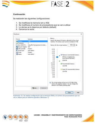 103380 - ENSAMBLE Y MANTENIMIENTO DE COMPUTADORES
Fase: Evaluación Final
Continuación
Se realizarán las siguientes configuraciones:
1. Se modificara la memoria ram a 4Gb
2. Se modificara el numero de procesadores que se van a utilizar
3. Lo demas se lo dejamos por defecto (default)
4. Cerramos la venta.
Ilustración 33. Se realiza configuración de la memoria RAM y el número de procesadores que se
van a utilizar para el sistema operativo (Windows 7)
 