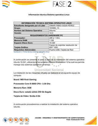 103380 - ENSAMBLE Y MANTENIMIENTO DE COMPUTADORES
Fase: Evaluación Final
Información técnica Sistema operativo Linux
INFORMACIÓN TÉCNICA SISTEMA OPERATIVO LINUX
Estudiante designado por el Líder OMAR FABIO OSSA PÉREZ
Grupo: 103380_13
Nombre del Sistema Operativo Ubuntu
Versión 14.0
REQUERIMIENTOS HARDWARE PC
Procesador: x86 a 1 Ghz
Memoria RAM: 1 GB
Espacio Disco Duro: 15 GB
Tarjeta Gráfica:
Capaz de soportar resolución de
800 * 600
Requisitos Adicionales: Puerto USB, Tarjeta de Red
Ilustración 2. Ficha técnica sistema operativo linux
A continuación se presenta el paso a paso de la instalación del sistema operativo
Ubunto 16.041, utilizando la herramienta VMware Workstation 12 la cual nos permite
manejar dos sistemas operativos al tiempo.
La instalación de las máquinas virtuales se realizará en el siguiente equipo de
cómputo:
Board: MSI Krait Gaming
Procesador Core I5 6600 CPU - 3.30 Ghz
Memoria Ram: 8GB
Disco Duro: estado sólido 250 Gb Segate
Tarjeta de Video: Nvidia 4 Gb
A continuación procederemos a realizar la instalación del sistema operativo
Ubunto.
 