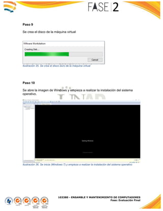 103380 - ENSAMBLE Y MANTENIMIENTO DE COMPUTADORES
Fase: Evaluación Final
Paso 9
Se crea el disco de la máquina virtual
Ilustración 35. Se crea el disco duro de la máquina virtual
Paso 10
Se abre la imagen de Windows y empieza a realizar la instalación del sistema
operativo.
Ilustración 36. Se inicia (Windows 7) y empieza a realizar la instalación del sistema operativo
 