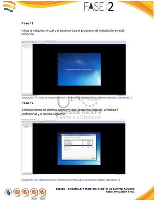 103380 - ENSAMBLE Y MANTENIMIENTO DE COMPUTADORES
Fase: Evaluación Final
Paso 11
Inicia la máquina virtual y el sistema dice el programa de instalación se está
iniciando.
Ilustración 37. Inicia la máquina virtual y empieza la instalación del sistema operativo (Windows 7)
Paso 12
Seleccionamos el sistema operativo que deseamos instalar, Windows 7
profesional y le damos siguiente.
Ilustración 38. Seleccionamos el sistema operativo que deseamos instalar (Windows 7)
 