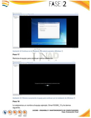 103380 - ENSAMBLE Y MANTENIMIENTO DE COMPUTADORES
Fase: Evaluación Final
Ilustración 42 Continua con la instalación del sistema operativo (Windows 7)
Paso 17
Reinicia el equipo para continuar con la instalación
Ilustración 43. Reinicia nuevamente el equipo para continuar con la instalación de (Windows 7)
Paso 18
Le asignamos un nombre al equipo ejemplo: Omar103380_13 y le damos
siguiente.
 