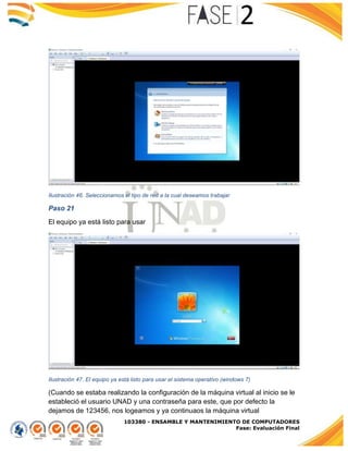 103380 - ENSAMBLE Y MANTENIMIENTO DE COMPUTADORES
Fase: Evaluación Final
Ilustración 46. Seleccionamos el tipo de red a la cual deseamos trabajar
Paso 21
El equipo ya está listo para usar
Ilustración 47. El equipo ya está listo para usar el sistema operativo (windows 7)
(Cuando se estaba realizando la configuración de la máquina virtual al inicio se le
estableció el usuario UNAD y una contraseña para este, que por defecto la
dejamos de 123456, nos logeamos y ya continuaos la máquina virtual
 