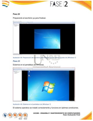 103380 - ENSAMBLE Y MANTENIMIENTO DE COMPUTADORES
Fase: Evaluación Final
Paso 22
Preparando el escritorio ya para finalizar.
Ilustración 48. Preparación del escritorio para finalizar con los últimos ajustes de (Windows 7)
Paso 23
Estamos en el pantallazo de Windows
Ilustración 49. Estamos en el pantallazo de (Windows 7)
El sistema operativo se instaló correctamente y funciona en óptimas condiciones.
 