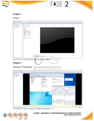103380 - ENSAMBLE Y MANTENIMIENTO DE COMPUTADORES
Fase: Evaluación Final
Imagen 1.
Ubunto
Ilustración 50. Imagen Ubunto VMware Workstation 12
Imagen 2
Windows 7 Profesional
Ilustración 51. Imagen Windows 7 VMware Workstation 12
 