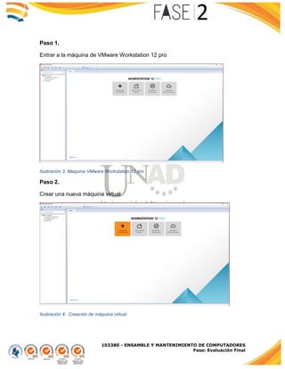 103380 - ENSAMBLE Y MANTENIMIENTO DE COMPUTADORES
Fase: Evaluación Final
Paso 1.
Entrar a la máquina de VMware Workstation 12 pro
Ilustración 3. Maquina VMware Workstation 12 pro
Paso 2.
Crear una nueva máquina virtual
Ilustración 4. Creación de máquina virtual
 