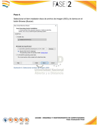 103380 - ENSAMBLE Y MANTENIMIENTO DE COMPUTADORES
Fase: Evaluación Final
Paso 4.
Seleccionar el ítem instalador disco de archivo de imagen (ISO) y le damos en el
botón Browse (Buscar)
Ilustración 6. Seleccionar archivo de imagen (ISO)
 