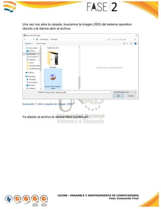 103380 - ENSAMBLE Y MANTENIMIENTO DE COMPUTADORES
Fase: Evaluación Final
Una vez nos abre la carpeta, buscamos la imagen (ISO) del sistema operativo
Ubunto y le damos abrir el archivo.
Ilustración 7. Abrir carpeta de imagen (ISO)
Ya abierto el archivo le damos Next (continuar)
 