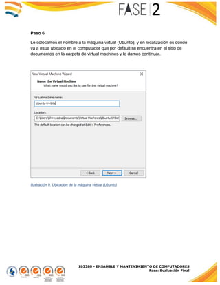 103380 - ENSAMBLE Y MANTENIMIENTO DE COMPUTADORES
Fase: Evaluación Final
Paso 6
Le colocamos el nombre a la máquina virtual (Ubunto), y en localización es donde
va a estar ubicado en el computador que por default se encuentra en el sitio de
documentos en la carpeta de virtual machines y le damos continuar.
Ilustración 9. Ubicación de la máquina virtual (Ubunto)
 