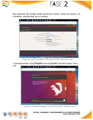 103380 - ENSAMBLE Y MANTENIMIENTO DE COMPUTADORES
Fase: Evaluación Final
Nos aparecerá otra pantalla donde escribiremos nuestro nombre de usuario y la
contraseña, seguidamente clic en continuar.
Y automáticamente inicia la instalación de los paquetes de la ISO Ubuntu 16.04
LTS
Imagen 39. Usuario y contraseña. (27 de octubre de 2016). "Elaboración Propia"
Imagen 40. Instalación de paquetes. (27 de octubre de 2016). "Elaboración Propia"
 
