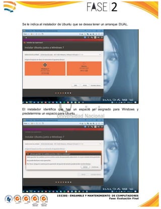 103380 - ENSAMBLE Y MANTENIMIENTO DE COMPUTADORES
Fase: Evaluación Final
Se le indica al instalador de Ubuntu que se desea tener un arranque DUAL.
El instalador identifica que hay un espacio ya asignado para Windows y
predetermina un espacio para Ubuntu.
 