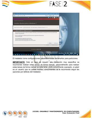 103380 - ENSAMBLE Y MANTENIMIENTO DE COMPUTADORES
Fase: Evaluación Final
El instalador toma configuraciones predeterminadas de tamaños para particiones.
IMPORTANTE: Solo en caso de requerir una instalación muy específica se
recomienda realizar estas tareas de forma manual, adicionalmente para realizar
estas tareas de forma manual se debe tener cierto conocimiento avanzado, si usted
es un usuario que no posee muchos conocimientos se le recomienda seguir las
opciones por defecto del instalador.
 
