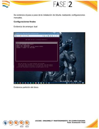 103380 - ENSAMBLE Y MANTENIMIENTO DE COMPUTADORES
Fase: Evaluación Final
Se evidencia el paso a paso de la instalación de Ubuntu realizando configuraciones
manuales.
Configuraciones finales
Evidencia de arranque dual
Evidencia partición del disco
 