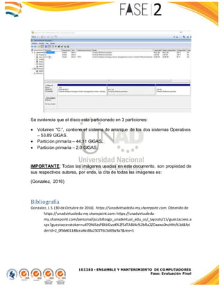 103380 - ENSAMBLE Y MANTENIMIENTO DE COMPUTADORES
Fase: Evaluación Final
Se evidencia que el disco esta particionado en 3 particiones:
 Volumen “C:”, contiene el sistema de arranque de los dos sistemas Operativos
– 53.89 GIGAS.
 Partición primaria – 44.11 GIGAS.
 Partición primaria – 2.0 GIGAS.
IMPORTANTE: Todas las imágenes usadas en este documento, son propiedad de
sus respectivos autores, por ende, la cita de todas las imágenes es:
(Gonzalez, 2016)
Bibliografía
Gonzalez,J.S.(30 de Octubre de 2016). https://unadvirtualedu-my.sharepoint.com. Obtenidode
https://unadvirtualedu-my.sharepoint.com:https://unadvirtualedu-
my.sharepoint.com/personal/jscubillosgo_unadvirtual_edu_co/_layouts/15/guestaccess.a
spx?guestaccesstoken=u47ONiSzsP8XJiGvoK%2fSdTABJKc%2bRa2ZOxaws0ncHHs%3d&fol
derid=2_0f66401148cea4ed8a25077dc5d69a9a7&rev=1
 