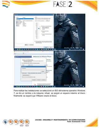 103380 - ENSAMBLE Y MANTENIMIENTO DE COMPUTADORES
Fase: Evaluación Final
Para realizar las instalaciones se seleccionó un ISO del sistema operativo Windows
7, se dio un nombre a la máquina virtual, se asignó un espacio máximo al disco,
finalmente se esperó que VMware creara el disco.
 