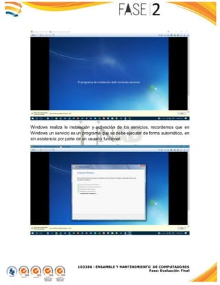 103380 - ENSAMBLE Y MANTENIMIENTO DE COMPUTADORES
Fase: Evaluación Final
Windows realiza la instalación y activación de los servicios, recordemos que en
Windows un servicio es un programa que se debe ejecutar de forma automática, en
sin asistencia por parte de un usuario funcional.
 