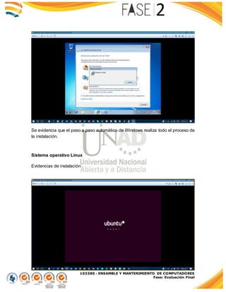 103380 - ENSAMBLE Y MANTENIMIENTO DE COMPUTADORES
Fase: Evaluación Final
Se evidencia que el paso a paso automático de Windows realiza todo el proceso de
la instalación.
Sistema operativo Linux
Evidencias de instalación
 