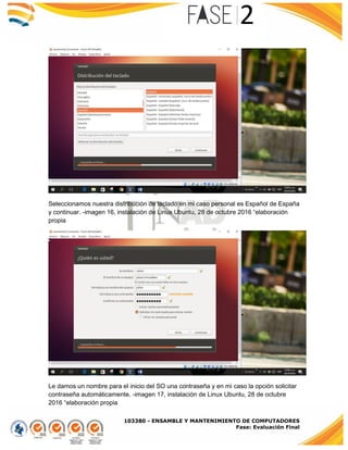 103380 - ENSAMBLE Y MANTENIMIENTO DE COMPUTADORES
Fase: Evaluación Final
Seleccionamos nuestra distribución de teclado en mi caso personal es Español de España
y continuar. -imagen 16, instalación de Linux Ubuntu, 28 de octubre 2016 “elaboración
propia
Le damos un nombre para el inicio del SO una contraseña y en mi caso la opción solicitar
contraseña automáticamente. -imagen 17, instalación de Linux Ubuntu, 28 de octubre
2016 “elaboración propia
 