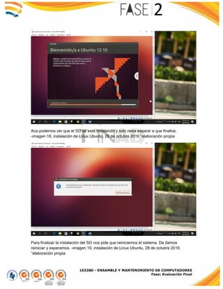 103380 - ENSAMBLE Y MANTENIMIENTO DE COMPUTADORES
Fase: Evaluación Final
Aca podemos ver que el SO se está instalando y solo resta esperar a que finalice.
-imagen 18, instalación de Linux Ubuntu, 28 de octubre 2016 “elaboración propia
Para finalizar la instalación del SO nos pide que reiniciemos el sistema. De damos
reiniciar y esperamos. -imagen 19, instalación de Linux Ubuntu, 28 de octubre 2016
“elaboración propia
 