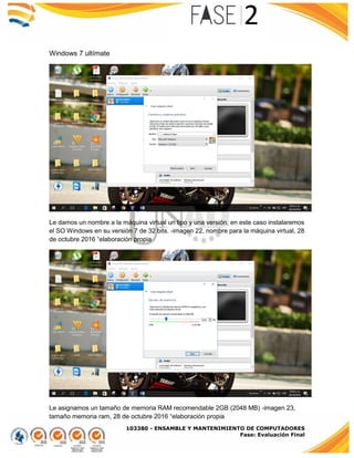 103380 - ENSAMBLE Y MANTENIMIENTO DE COMPUTADORES
Fase: Evaluación Final
Windows 7 ultímate
Le damos un nombre a la máquina virtual un tipo y una versión, en este caso instalaremos
el SO Windows en su versión 7 de 32 bits. -imagen 22, nombre para la máquina virtual, 28
de octubre 2016 “elaboración propia
Le asignamos un tamaño de memoria RAM recomendable 2GB (2048 MB) -imagen 23,
tamaño memoria ram, 28 de octubre 2016 “elaboración propia
 