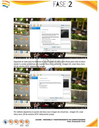 103380 - ENSAMBLE Y MANTENIMIENTO DE COMPUTADORES
Fase: Evaluación Final
Siguiente en este paso le daremos la opción, crear un disco duro ahora para crear el disco
desde 0 y evitar problemas con nuestro disco duro personal. -imagen 24, crear disco duro,
28 de octubre 2016 “elaboración propia
Por defecto dejaremos la opción del disco duro imagen de virtual box. -imagen 25, crear
disco duro, 28 de octubre 2016 “elaboración propia
 