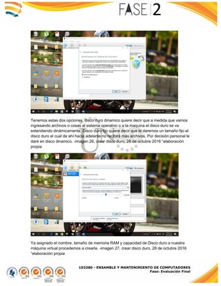 103380 - ENSAMBLE Y MANTENIMIENTO DE COMPUTADORES
Fase: Evaluación Final
Tenemos estas dos opciones, disco duro dinamico quiere decir que a medida que vamos
ingresando archivos o cosas al sistema operativo o a la maquina el disco duro se va
extendiendo dinámicamente. Disco duro fijo quiere decir que le daremos un tamaño fijo al
disco duro el cual de ahí hacia adelante no recibirá más archivos. Por decisión personal le
daré en disco dinamico. -imagen 26, crear disco duro, 28 de octubre 2016 “elaboración
propia
Ya asignado el nombre, tamaño de memoria RAM y capacidad de Disco duro a nuestra
máquina virtual procedemos a crearla. -imagen 27, crear disco duro, 28 de octubre 2016
“elaboración propia
 