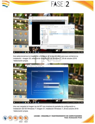 103380 - ENSAMBLE Y MANTENIMIENTO DE COMPUTADORES
Fase: Evaluación Final
Aca seleccionamos la imagen iso y le damos en la opción abrir para que comience su
instalación. -imagen 30, seleccionar imagen ISO de Windows 7, 28 de octubre 2016
“elaboración propia.
Una vez cargada la imagen iso de W7 nos mostrara la pantalla de configuración e
instalación del SO Windows 7 -imagen 31, instalación Windows 7, 28 de octubre 2016
“elaboración propia.
 
