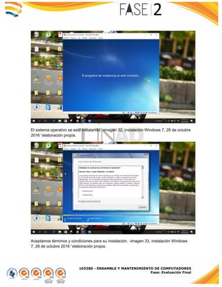 103380 - ENSAMBLE Y MANTENIMIENTO DE COMPUTADORES
Fase: Evaluación Final
El sistema operativo se está instalando. -imagen 32, instalación Windows 7, 28 de octubre
2016 “elaboración propia.
Aceptamos términos y condiciones para su instalación. -imagen 33, instalación Windows
7, 28 de octubre 2016 “elaboración propia.
 